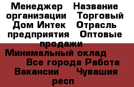 Менеджер › Название организации ­ Торговый Дом Интек › Отрасль предприятия ­ Оптовые продажи › Минимальный оклад ­ 15 000 - Все города Работа » Вакансии   . Чувашия респ.